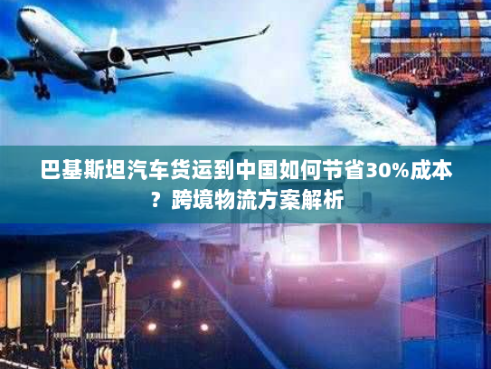 巴基斯坦汽车货运到中国如何节省30%成本？跨境物流方案解析