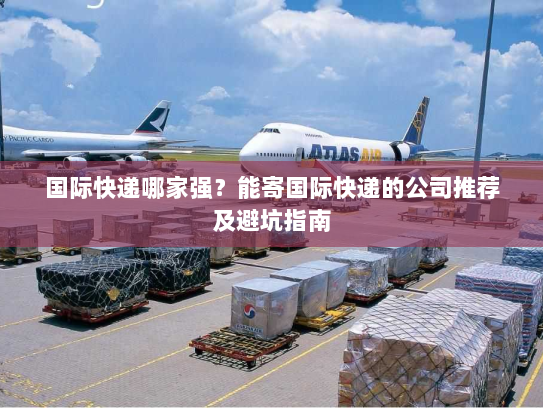 国际快递哪家强?能寄国际快递的公司推荐及避坑指南 国际快递哪家强?能寄国际快递的公司推荐及避坑指南