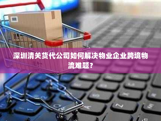 深圳清关货代公司如何解决物业企业跨境物流难题？