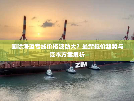 国际海运专线价格波动大?最新报价趋势与降本方案解析 国际海运专线价格波动大?最新报价趋势与降本方案解析