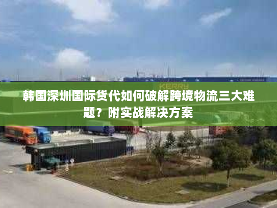 韩国深圳国际货代如何破解跨境物流三大难题？附实战解决方案