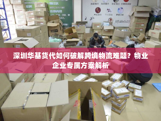 深圳华基货代如何破解跨境物流难题?物业企业专属方案解析 深圳华基货代如何破解跨境物流难题?物业企业专属方案解析