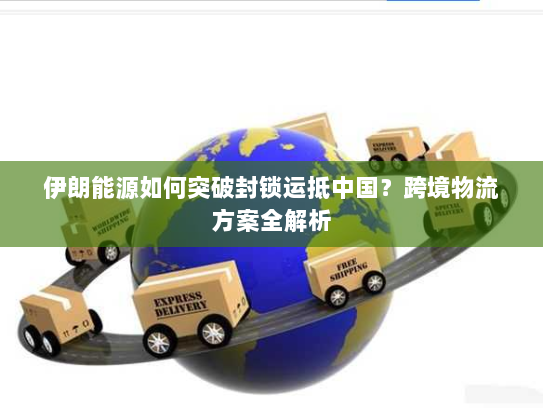 伊朗能源如何突破封锁运抵中国？跨境物流方案全解析