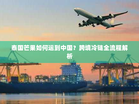 泰国芒果如何运到中国？跨境冷链全流程解析