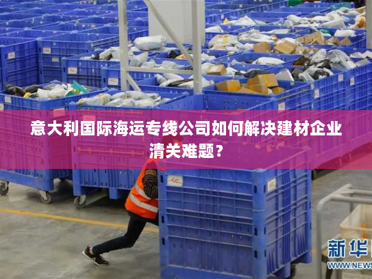 意大利国际海运专线公司如何解决建材企业清关难题？