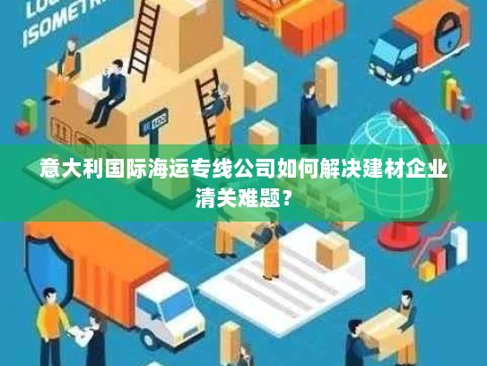 意大利国际海运专线公司如何解决建材企业清关难题？