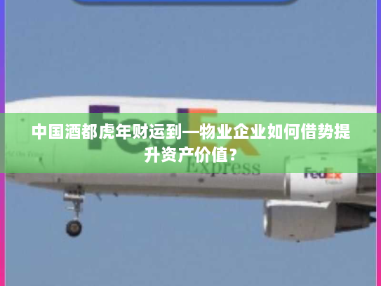 中国酒都虎年财运到—物业企业如何借势提升资产价值？