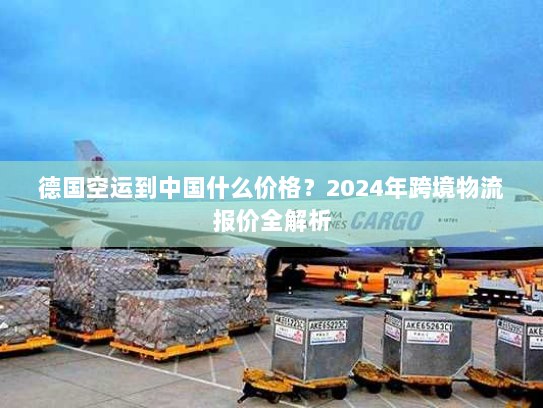 德国空运到中国什么价格?2024年跨境物流报价全解析 德国空运到中国什么价格?2024年跨境物流报价全解析