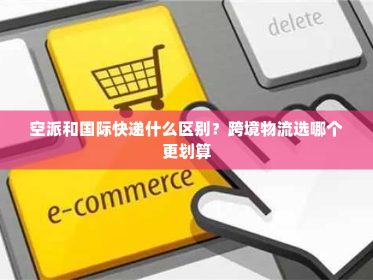 空派和国际快递什么区别?跨境物流选哪个更划算 空派和国际快递什么区别?跨境物流选哪个更划算