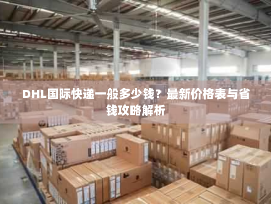 DHL国际快递一般多少钱?最新价格表与省钱攻略解析 DHL国际快递一般多少钱?最新价格表与省钱攻略解析