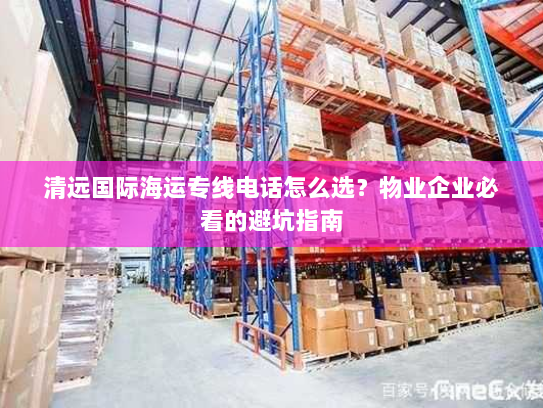 清远国际海运专线电话怎么选？物业企业必看的避坑指南