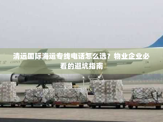 清远国际海运专线电话怎么选？物业企业必看的避坑指南
