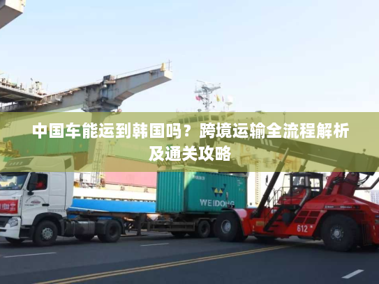 中国车能运到韩国吗?跨境运输全流程解析及通关攻略 中国车能运到韩国吗?跨境运输全流程解析及通关攻略