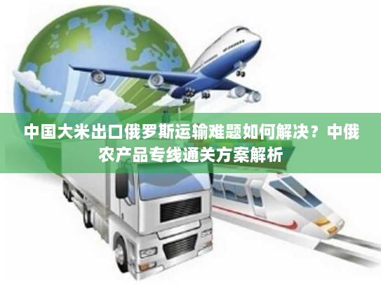 中国大米出口俄罗斯运输难题如何解决？中俄农产品专线通关方案解析