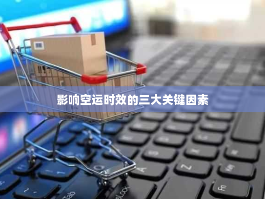 影响空运时效的三大关键因素