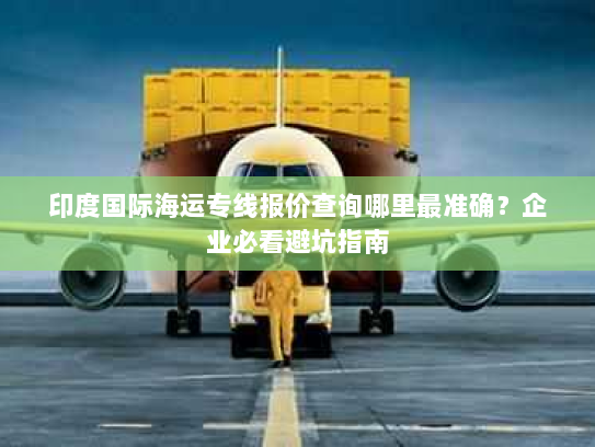 印度国际海运专线报价查询哪里最准确?企业必看避坑指南 印度国际海运专线报价查询哪里最准确?企业必看避坑指南