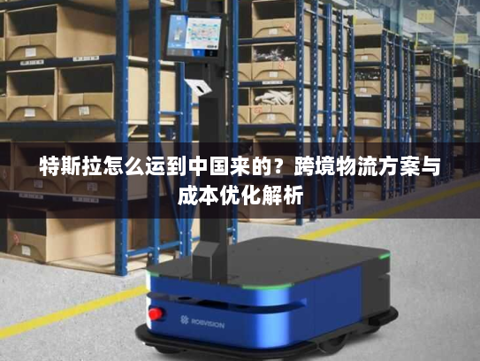 特斯拉怎么运到中国来的?跨境物流方案与成本优化解析 特斯拉怎么运到中国来的?跨境物流方案与成本优化解析