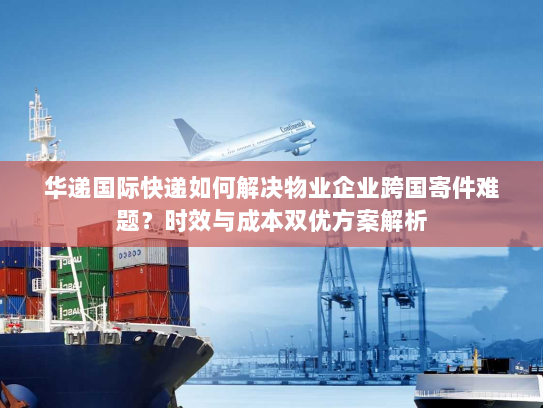 华递国际快递如何解决物业企业跨国寄件难题？时效与成本双优方案解析