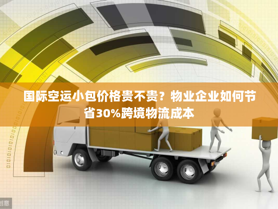 国际空运小包价格贵不贵？物业企业如何节省30%跨境物流成本