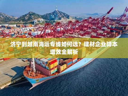 济宁到越南海运专线如何选?建材企业降本增效全解析 济宁到越南海运专线如何选?建材企业降本增效全解析