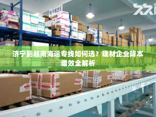 济宁到越南海运专线如何选？建材企业降本增效全解析