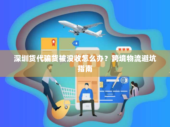 深圳货代骗货被没收怎么办？跨境物流避坑指南