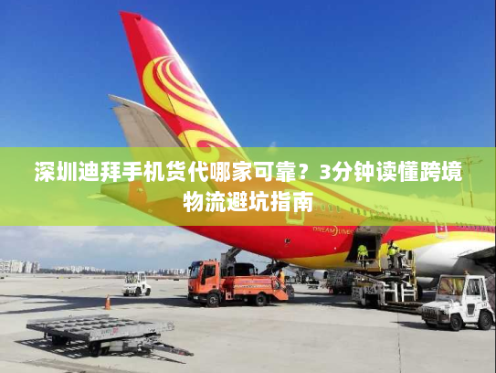 深圳迪拜手机货代哪家可靠？3分钟读懂跨境物流避坑指南