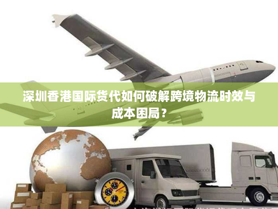 深圳香港国际货代如何破解跨境物流时效与成本困局？