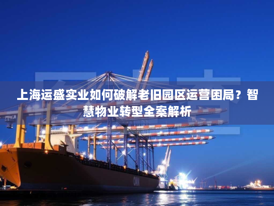 上海运盛实业如何破解老旧园区运营困局？智慧物业转型全案解析