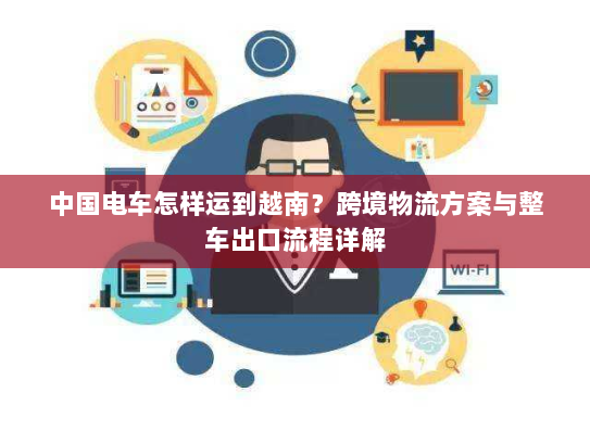 中国电车怎样运到越南？跨境物流方案与整车出口流程详解