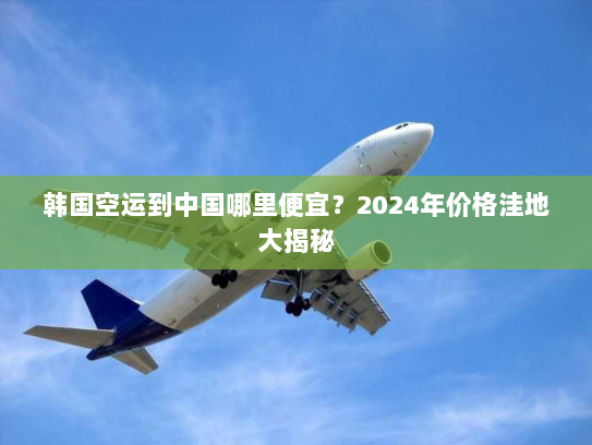 韩国空运到中国哪里便宜？2024年价格洼地大揭秘