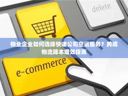 物业企业如何选择快递公司空运服务?跨境物流降本增效指南 物业企业如何选择快递公司空运服务?跨境物流降本增效指南