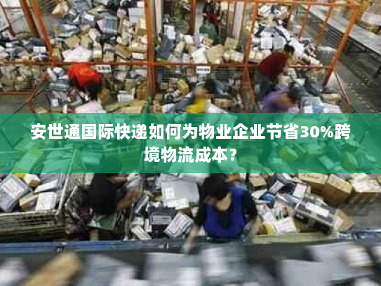 安世通国际快递如何为物业企业节省30%跨境物流成本？