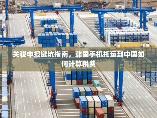 关税申报避坑指南，韩国手机托运到中国如何计算税费