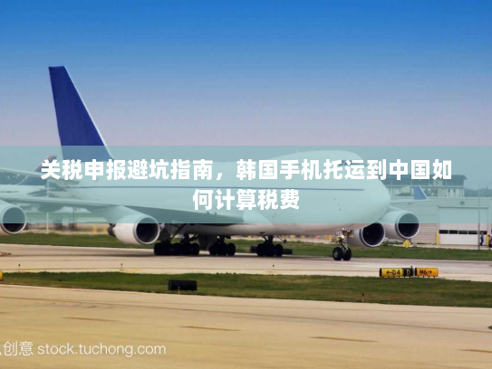 关税申报避坑指南，韩国手机托运到中国如何计算税费