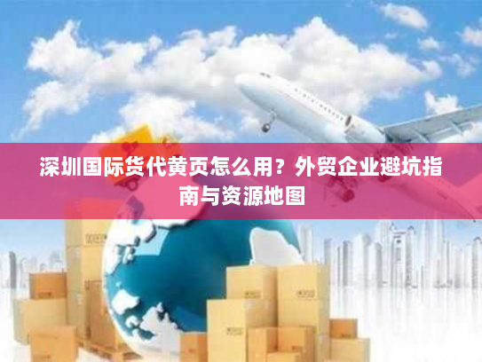 深圳国际货代黄页怎么用？外贸企业避坑指南与资源地图