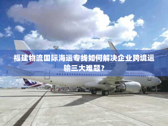 福建物流国际海运专线如何解决企业跨境运输三大难题? 福建物流国际海运专线如何解决企业跨境运输三大难题?