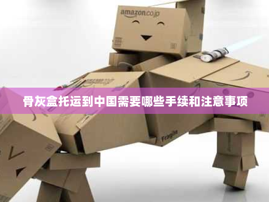 骨灰盒托运到中国需要哪些手续和注意事项