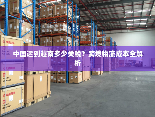 中国运到越南多少关税？跨境物流成本全解析
