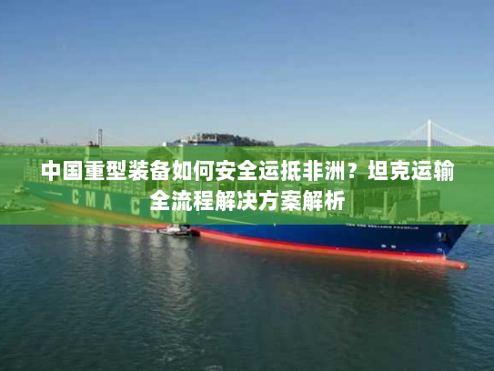 中国重型装备如何安全运抵非洲?坦克运输全流程解决方案解析 中国重型装备如何安全运抵非洲?坦克运输全流程解决方案解析
