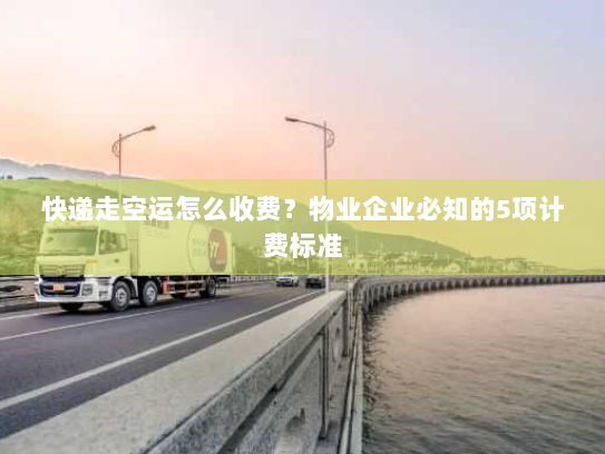 快递走空运怎么收费？物业企业必知的5项计费标准