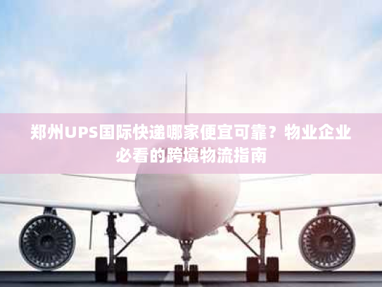 郑州UPS国际快递哪家便宜可靠？物业企业必看的跨境物流指南