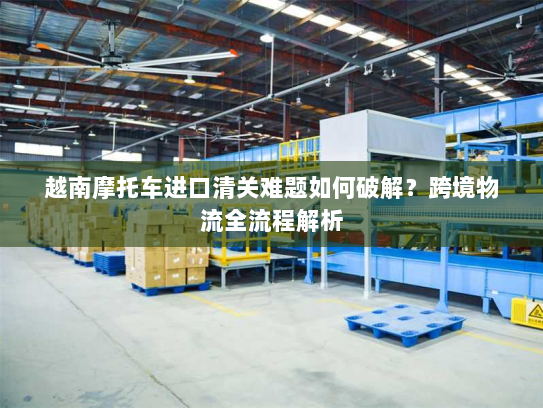 越南摩托车进口清关难题如何破解？跨境物流全流程解析