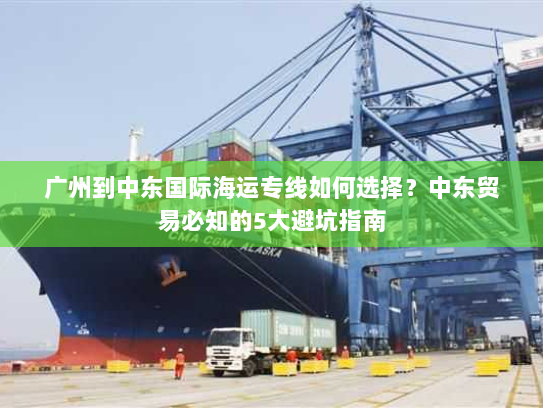 广州到中东国际海运专线如何选择？中东贸易必知的5大避坑指南