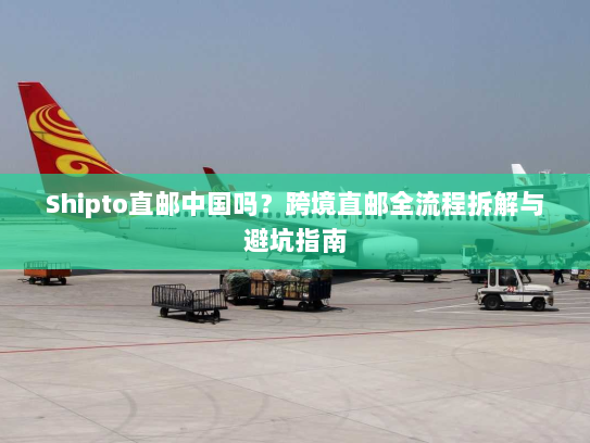 Shipto直邮中国吗?跨境直邮全流程拆解与避坑指南 Shipto直邮中国吗?跨境直邮全流程拆解与避坑指南