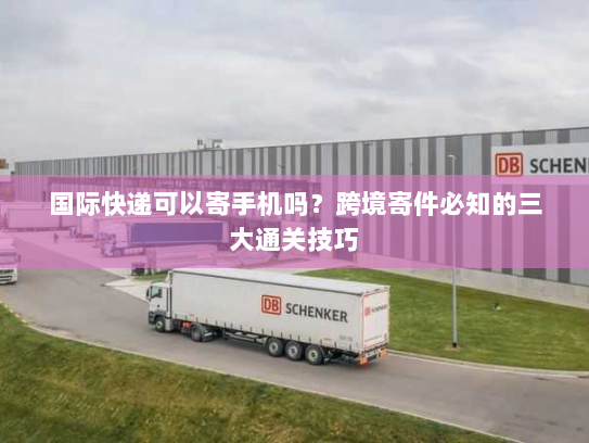 国际快递可以寄手机吗?跨境寄件必知的三大通关技巧 国际快递可以寄手机吗?跨境寄件必知的三大通关技巧