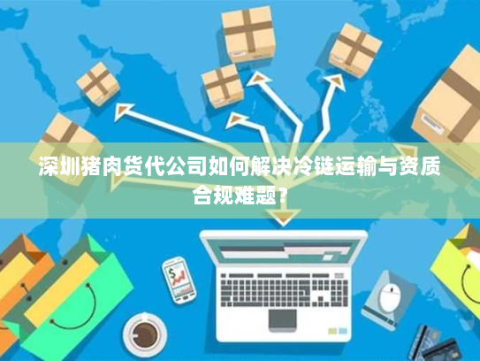 深圳猪肉货代公司如何解决冷链运输与资质合规难题？