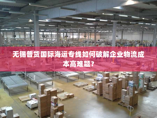 无锡普货国际海运专线如何破解企业物流成本高难题？