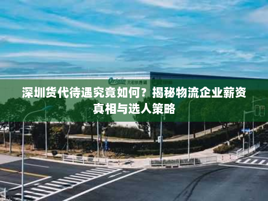 深圳货代待遇究竟如何？揭秘物流企业薪资真相与选人策略
