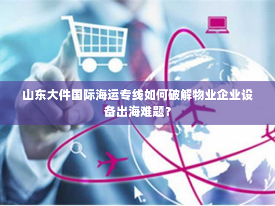山东大件国际海运专线如何破解物业企业设备出海难题？